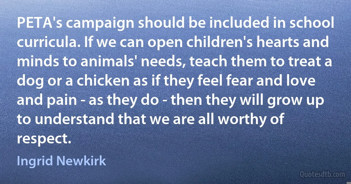 PETA's campaign should be included in school curricula. If we can open children's hearts and minds to animals' needs, teach them to treat a dog or a chicken as if they feel fear and love and pain - as they do - then they will grow up to understand that we are all worthy of respect. (Ingrid Newkirk)