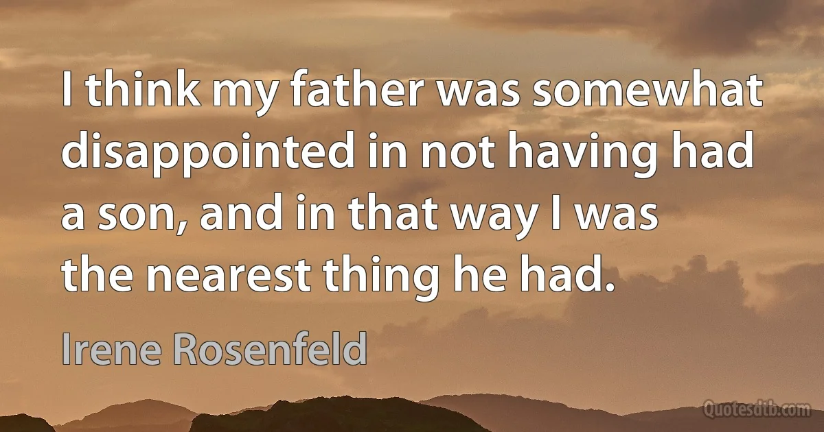 I think my father was somewhat disappointed in not having had a son, and in that way I was the nearest thing he had. (Irene Rosenfeld)