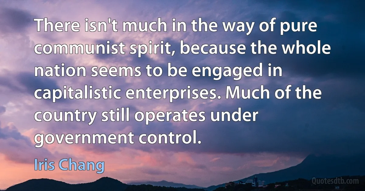 There isn't much in the way of pure communist spirit, because the whole nation seems to be engaged in capitalistic enterprises. Much of the country still operates under government control. (Iris Chang)