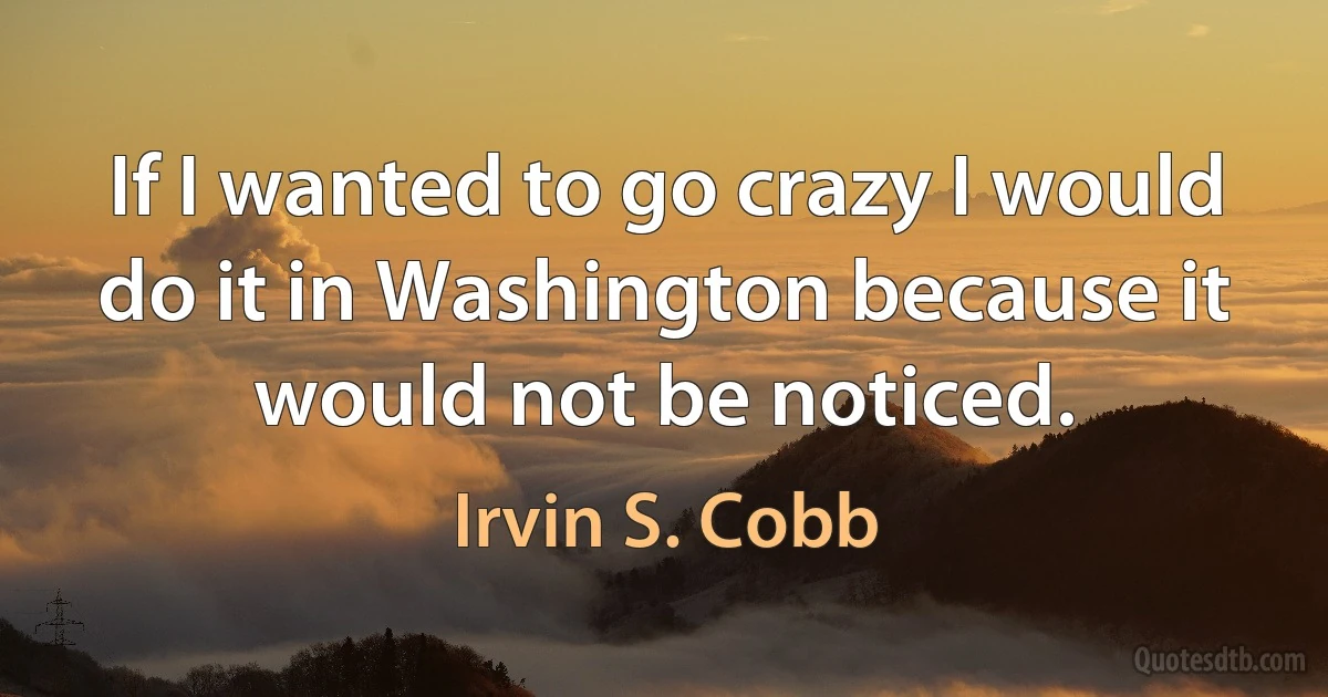 If I wanted to go crazy I would do it in Washington because it would not be noticed. (Irvin S. Cobb)