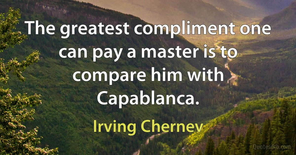 The greatest compliment one can pay a master is to compare him with Capablanca. (Irving Chernev)