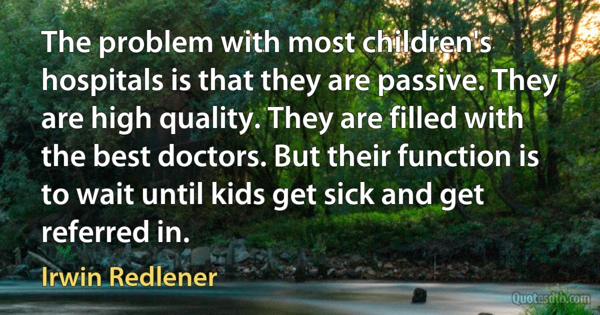 The problem with most children's hospitals is that they are passive. They are high quality. They are filled with the best doctors. But their function is to wait until kids get sick and get referred in. (Irwin Redlener)