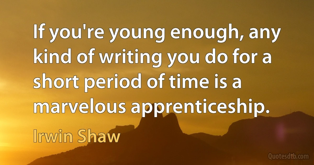 If you're young enough, any kind of writing you do for a short period of time is a marvelous apprenticeship. (Irwin Shaw)