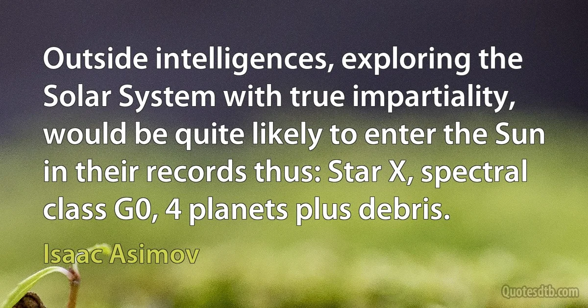 Outside intelligences, exploring the Solar System with true impartiality, would be quite likely to enter the Sun in their records thus: Star X, spectral class G0, 4 planets plus debris. (Isaac Asimov)