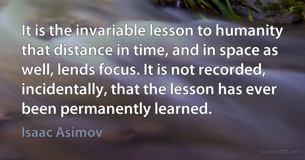 It is the invariable lesson to humanity that distance in time, and in space as well, lends focus. It is not recorded, incidentally, that the lesson has ever been permanently learned. (Isaac Asimov)