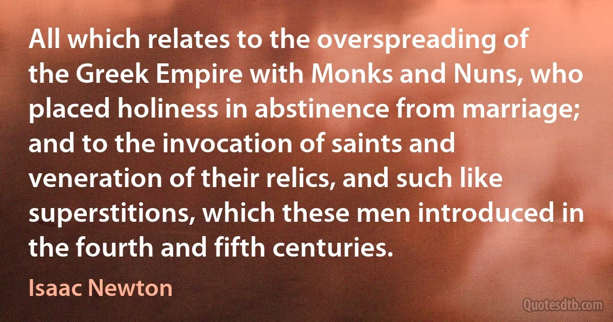 All which relates to the overspreading of the Greek Empire with Monks and Nuns, who placed holiness in abstinence from marriage; and to the invocation of saints and veneration of their relics, and such like superstitions, which these men introduced in the fourth and fifth centuries. (Isaac Newton)