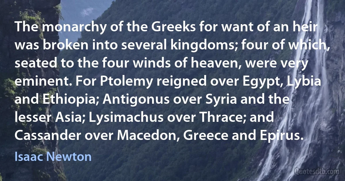 The monarchy of the Greeks for want of an heir was broken into several kingdoms; four of which, seated to the four winds of heaven, were very eminent. For Ptolemy reigned over Egypt, Lybia and Ethiopia; Antigonus over Syria and the lesser Asia; Lysimachus over Thrace; and Cassander over Macedon, Greece and Epirus. (Isaac Newton)