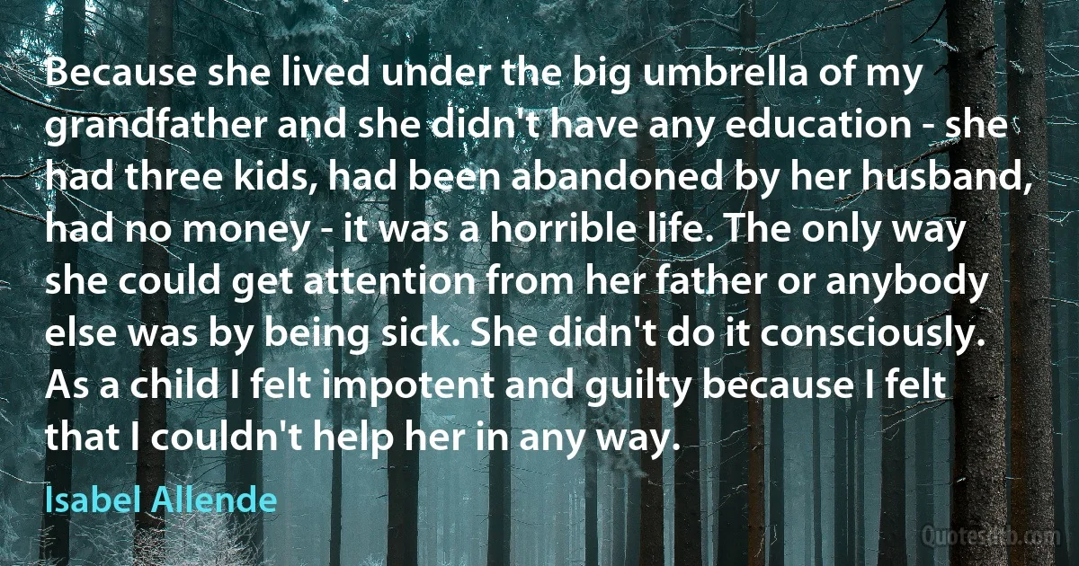 Because she lived under the big umbrella of my grandfather and she didn't have any education - she had three kids, had been abandoned by her husband, had no money - it was a horrible life. The only way she could get attention from her father or anybody else was by being sick. She didn't do it consciously. As a child I felt impotent and guilty because I felt that I couldn't help her in any way. (Isabel Allende)