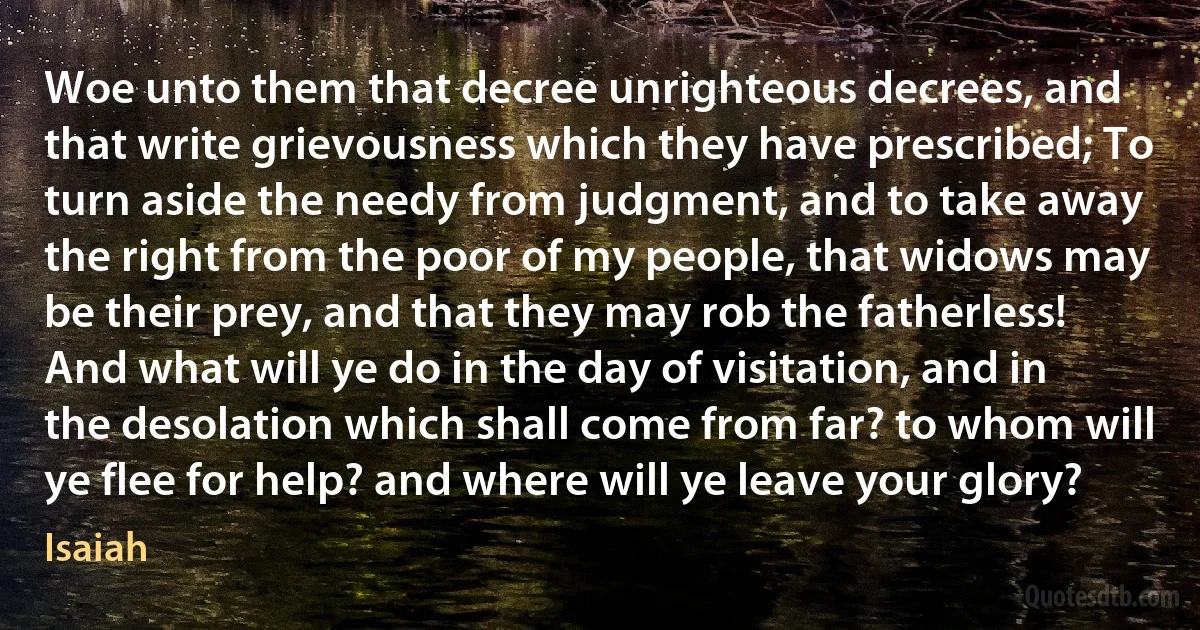 Woe unto them that decree unrighteous decrees, and that write grievousness which they have prescribed; To turn aside the needy from judgment, and to take away the right from the poor of my people, that widows may be their prey, and that they may rob the fatherless! And what will ye do in the day of visitation, and in the desolation which shall come from far? to whom will ye flee for help? and where will ye leave your glory? (Isaiah)