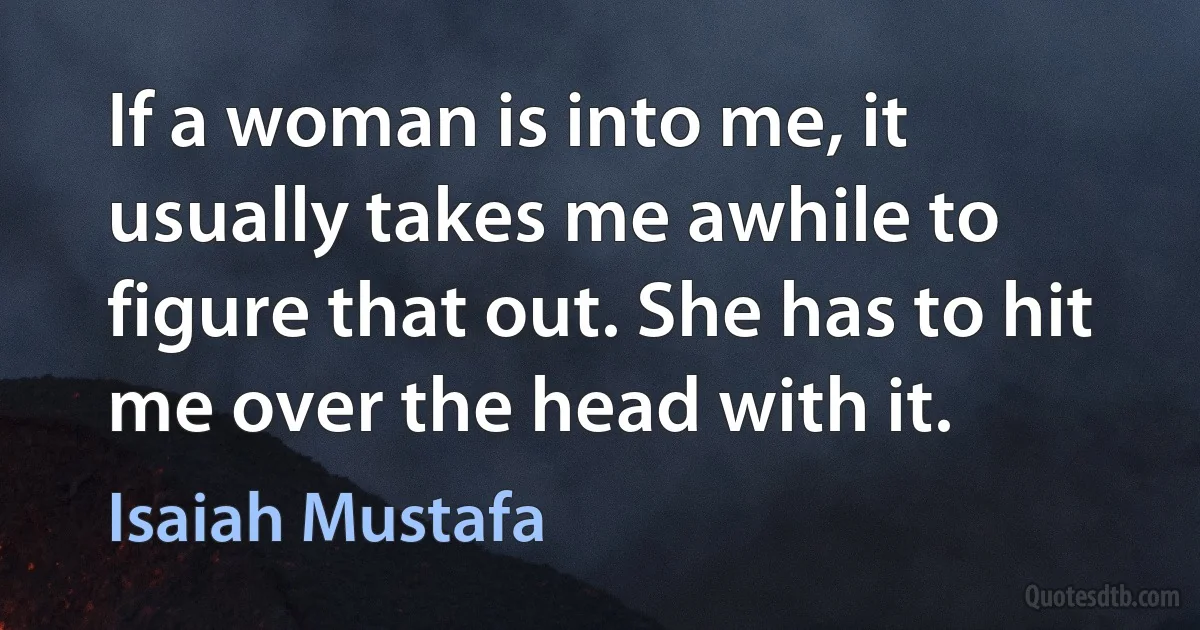 If a woman is into me, it usually takes me awhile to figure that out. She has to hit me over the head with it. (Isaiah Mustafa)