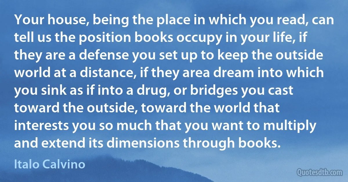 Your house, being the place in which you read, can tell us the position books occupy in your life, if they are a defense you set up to keep the outside world at a distance, if they area dream into which you sink as if into a drug, or bridges you cast toward the outside, toward the world that interests you so much that you want to multiply and extend its dimensions through books. (Italo Calvino)