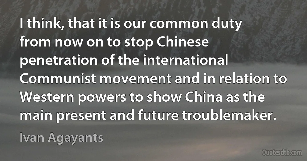 I think, that it is our common duty from now on to stop Chinese penetration of the international Communist movement and in relation to Western powers to show China as the main present and future troublemaker. (Ivan Agayants)