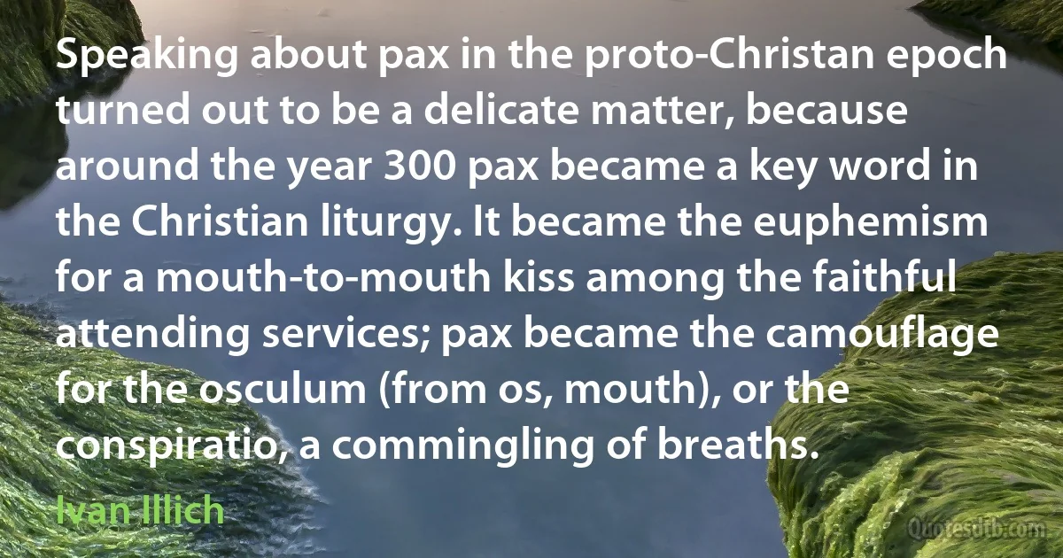 Speaking about pax in the proto-Christan epoch turned out to be a delicate matter, because around the year 300 pax became a key word in the Christian liturgy. It became the euphemism for a mouth-to-mouth kiss among the faithful attending services; pax became the camouflage for the osculum (from os, mouth), or the conspiratio, a commingling of breaths. (Ivan Illich)