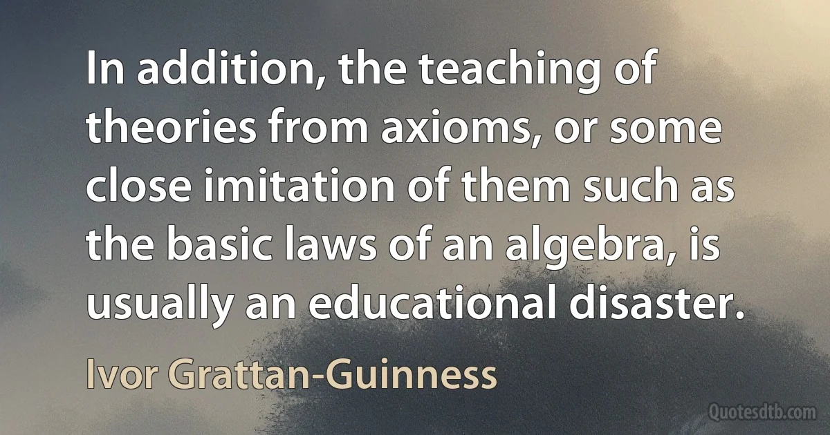 In addition, the teaching of theories from axioms, or some close imitation of them such as the basic laws of an algebra, is usually an educational disaster. (Ivor Grattan-Guinness)