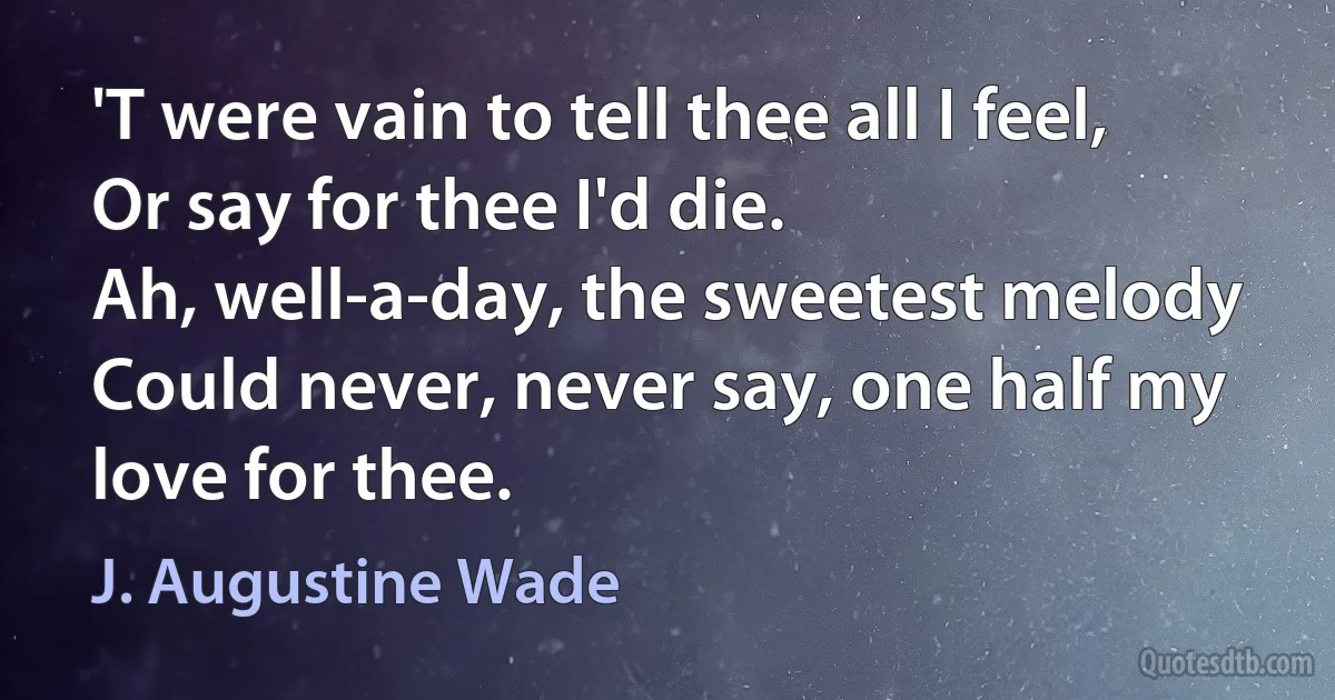 'T were vain to tell thee all I feel,
Or say for thee I'd die.
Ah, well-a-day, the sweetest melody
Could never, never say, one half my love for thee. (J. Augustine Wade)