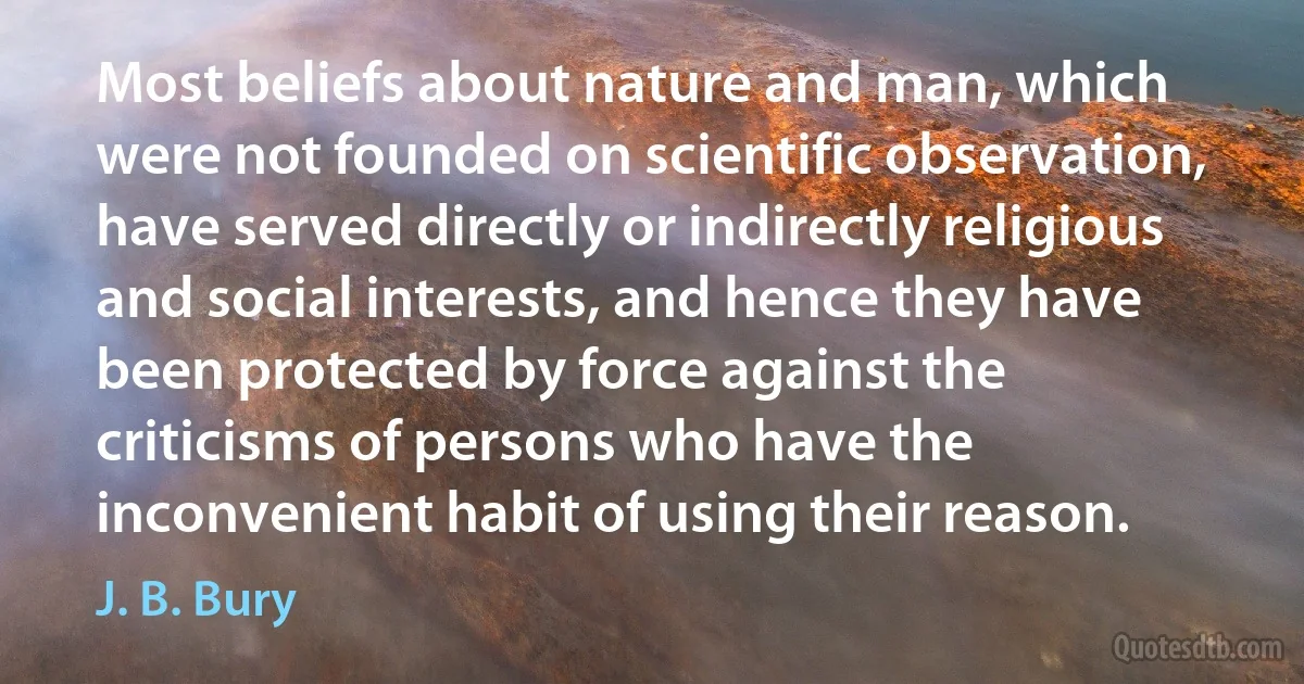 Most beliefs about nature and man, which were not founded on scientific observation, have served directly or indirectly religious and social interests, and hence they have been protected by force against the criticisms of persons who have the inconvenient habit of using their reason. (J. B. Bury)