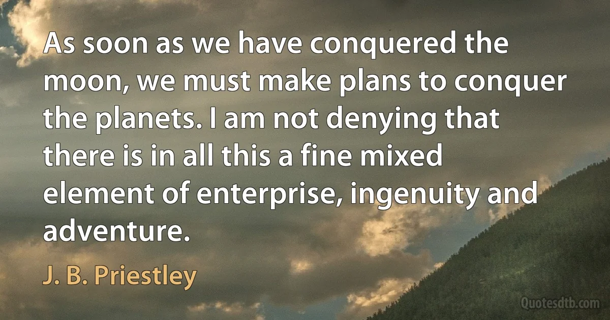 As soon as we have conquered the moon, we must make plans to conquer the planets. I am not denying that there is in all this a fine mixed element of enterprise, ingenuity and adventure. (J. B. Priestley)