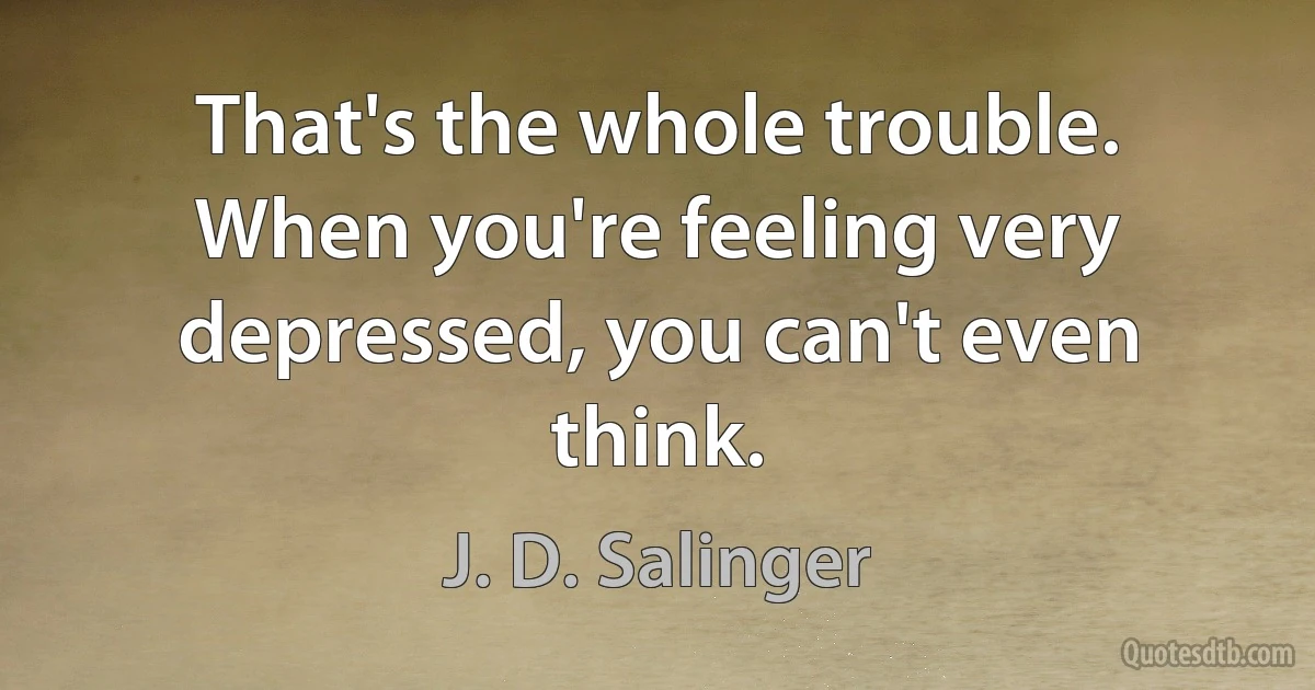 That's the whole trouble. When you're feeling very depressed, you can't even think. (J. D. Salinger)