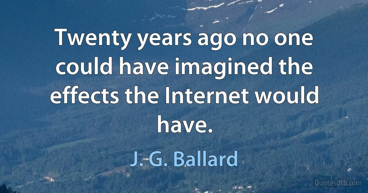 Twenty years ago no one could have imagined the effects the Internet would have. (J. G. Ballard)