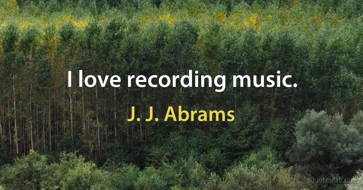 I love recording music. (J. J. Abrams)