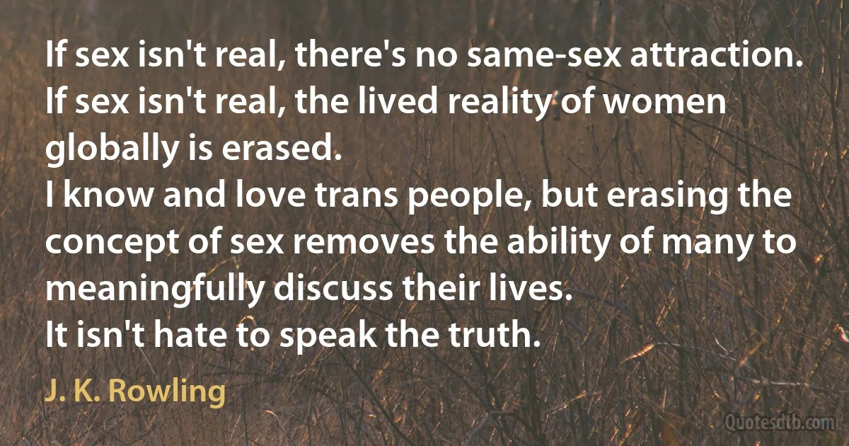 If sex isn't real, there's no same-sex attraction.
If sex isn't real, the lived reality of women globally is erased.
I know and love trans people, but erasing the concept of sex removes the ability of many to meaningfully discuss their lives.
It isn't hate to speak the truth. (J. K. Rowling)