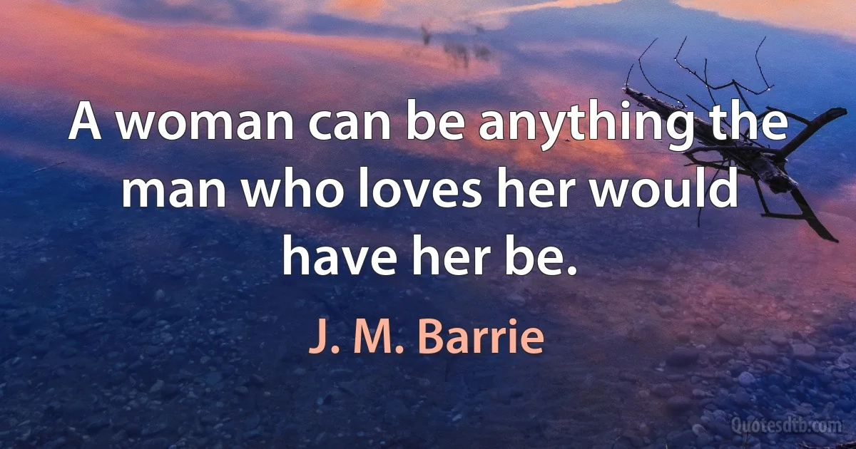 A woman can be anything the man who loves her would have her be. (J. M. Barrie)