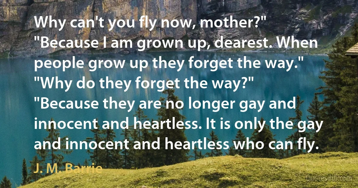 Why can't you fly now, mother?"
"Because I am grown up, dearest. When people grow up they forget the way."
"Why do they forget the way?"
"Because they are no longer gay and innocent and heartless. It is only the gay and innocent and heartless who can fly. (J. M. Barrie)