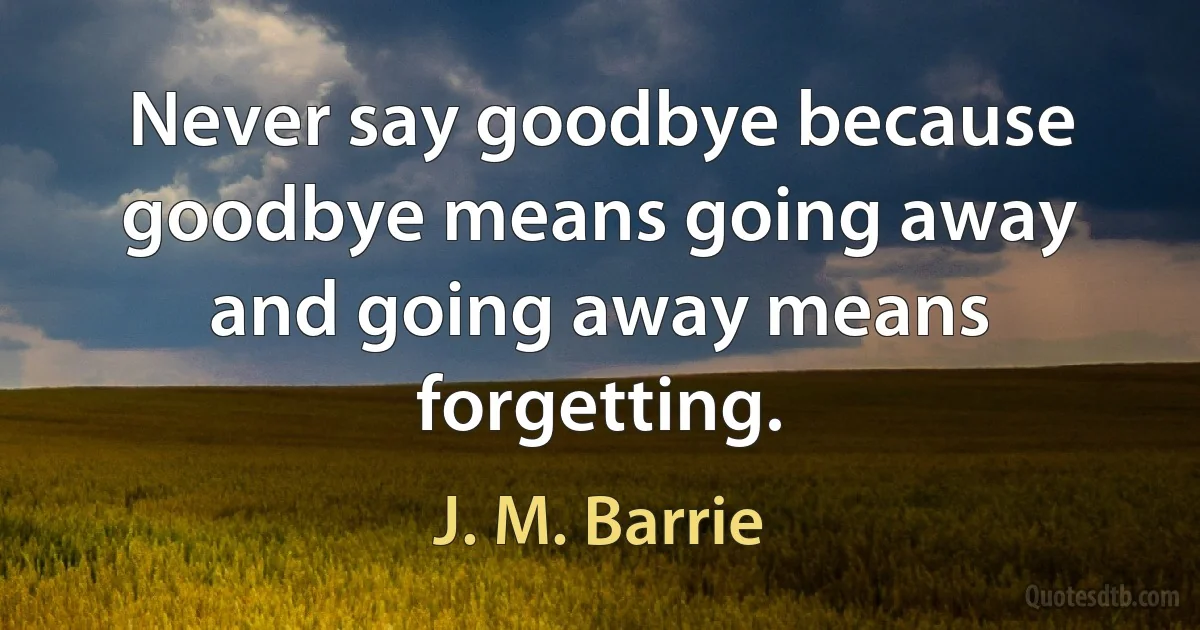 Never say goodbye because goodbye means going away and going away means forgetting. (J. M. Barrie)