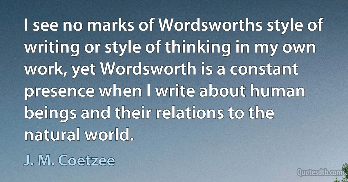 I see no marks of Wordsworths style of writing or style of thinking in my own work, yet Wordsworth is a constant presence when I write about human beings and their relations to the natural world. (J. M. Coetzee)