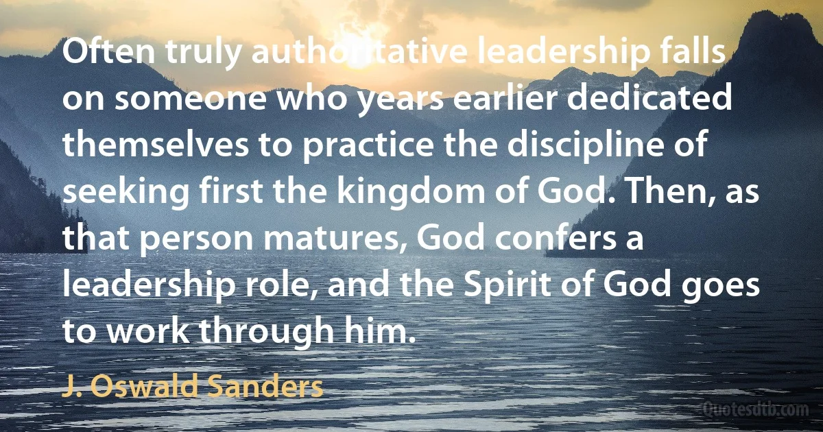 Often truly authoritative leadership falls on someone who years earlier dedicated themselves to practice the discipline of seeking first the kingdom of God. Then, as that person matures, God confers a leadership role, and the Spirit of God goes to work through him. (J. Oswald Sanders)