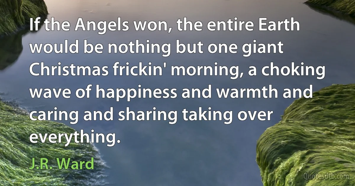 If the Angels won, the entire Earth would be nothing but one giant Christmas frickin' morning, a choking wave of happiness and warmth and caring and sharing taking over everything. (J.R. Ward)