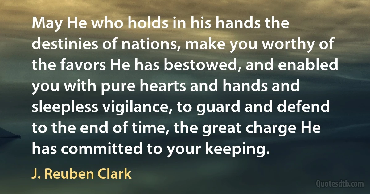 May He who holds in his hands the destinies of nations, make you worthy of the favors He has bestowed, and enabled you with pure hearts and hands and sleepless vigilance, to guard and defend to the end of time, the great charge He has committed to your keeping. (J. Reuben Clark)