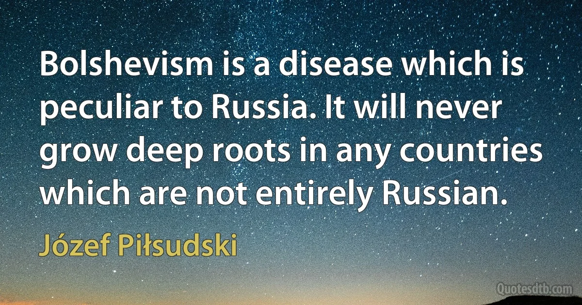 Bolshevism is a disease which is peculiar to Russia. It will never grow deep roots in any countries which are not entirely Russian. (Józef Piłsudski)