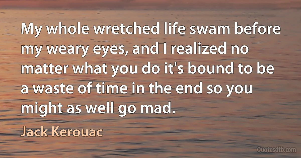 My whole wretched life swam before my weary eyes, and I realized no matter what you do it's bound to be a waste of time in the end so you might as well go mad. (Jack Kerouac)