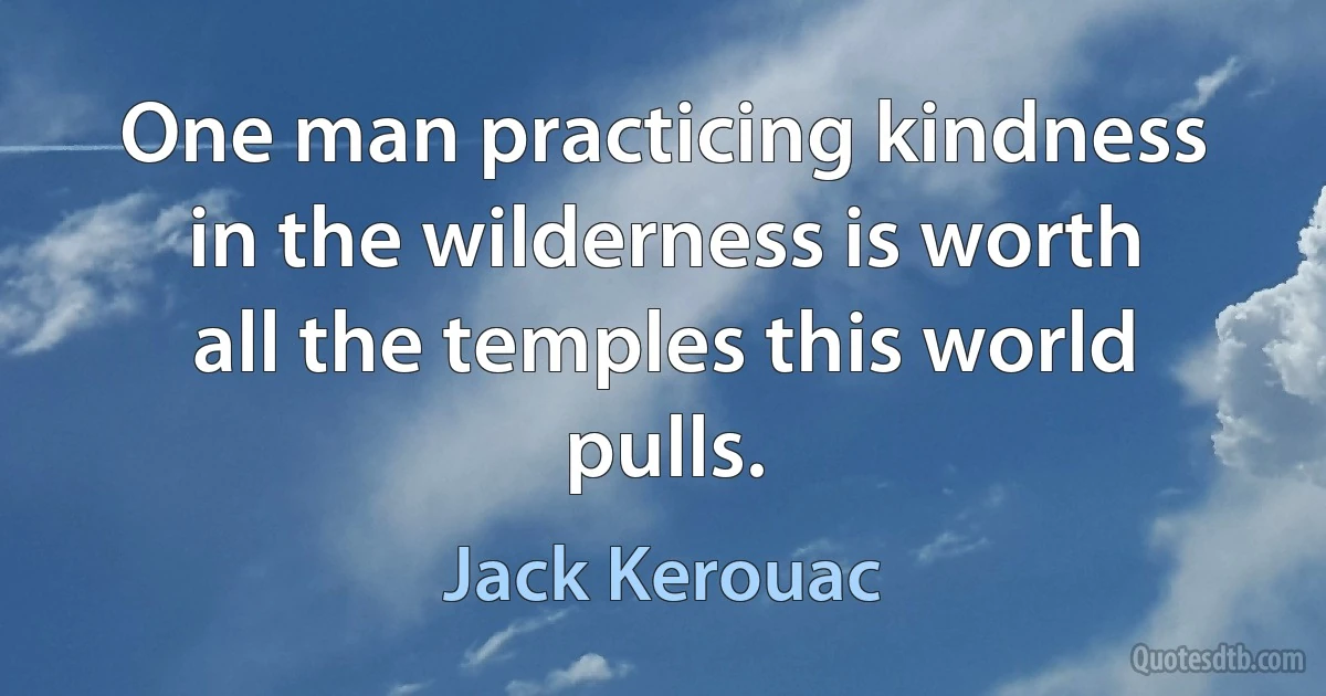 One man practicing kindness in the wilderness is worth all the temples this world pulls. (Jack Kerouac)