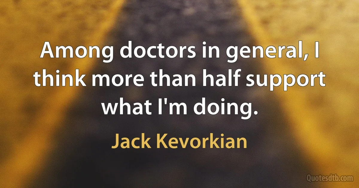 Among doctors in general, I think more than half support what I'm doing. (Jack Kevorkian)