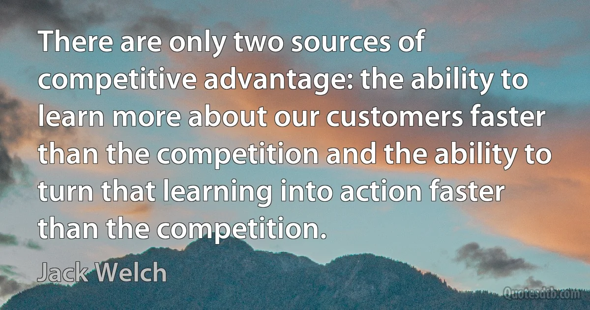 There are only two sources of competitive advantage: the ability to learn more about our customers faster than the competition and the ability to turn that learning into action faster than the competition. (Jack Welch)