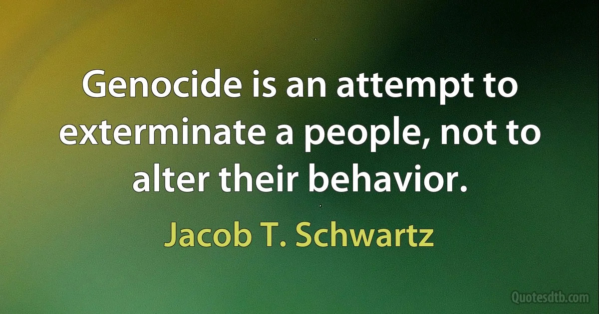 Genocide is an attempt to exterminate a people, not to alter their behavior. (Jacob T. Schwartz)