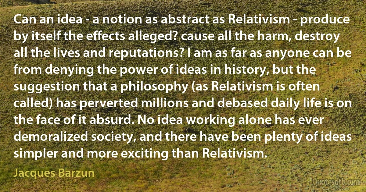 Can an idea - a notion as abstract as Relativism - produce by itself the effects alleged? cause all the harm, destroy all the lives and reputations? I am as far as anyone can be from denying the power of ideas in history, but the suggestion that a philosophy (as Relativism is often called) has perverted millions and debased daily life is on the face of it absurd. No idea working alone has ever demoralized society, and there have been plenty of ideas simpler and more exciting than Relativism. (Jacques Barzun)