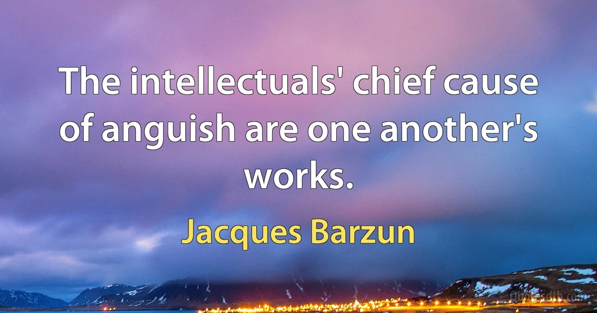 The intellectuals' chief cause of anguish are one another's works. (Jacques Barzun)