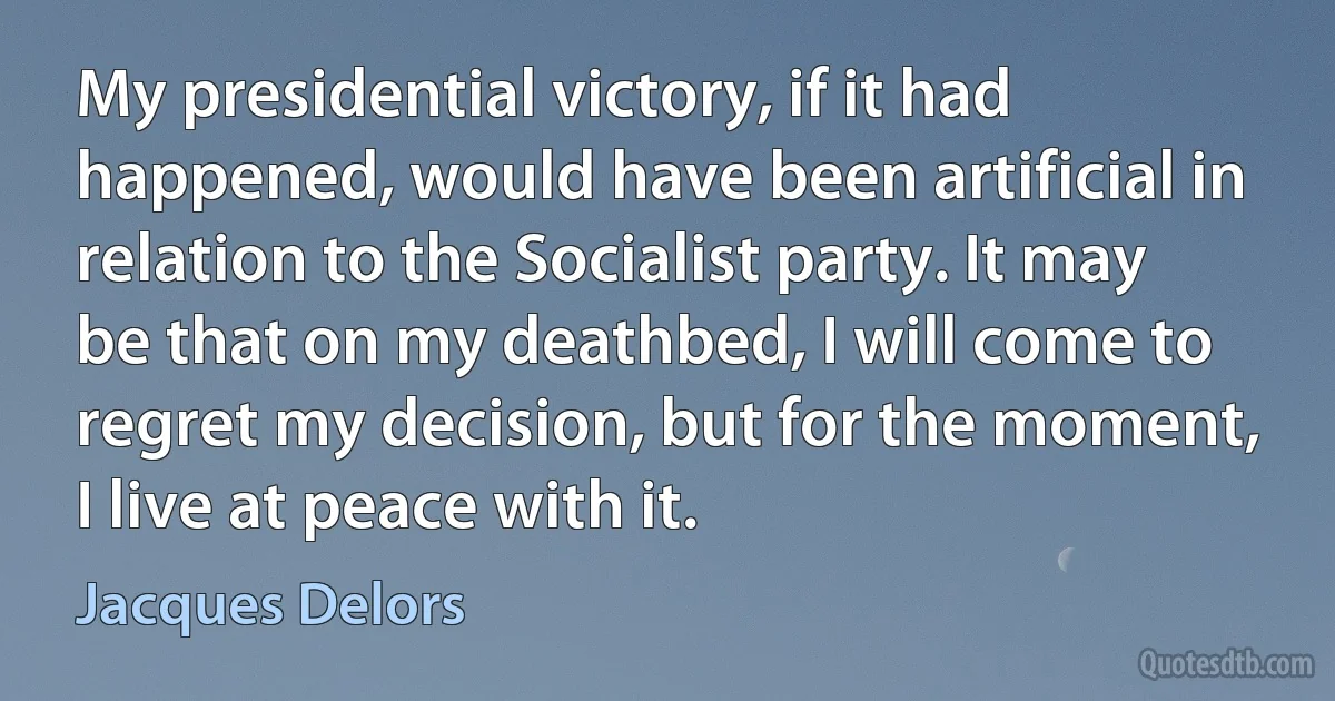 My presidential victory, if it had happened, would have been artificial in relation to the Socialist party. It may be that on my deathbed, I will come to regret my decision, but for the moment, I live at peace with it. (Jacques Delors)