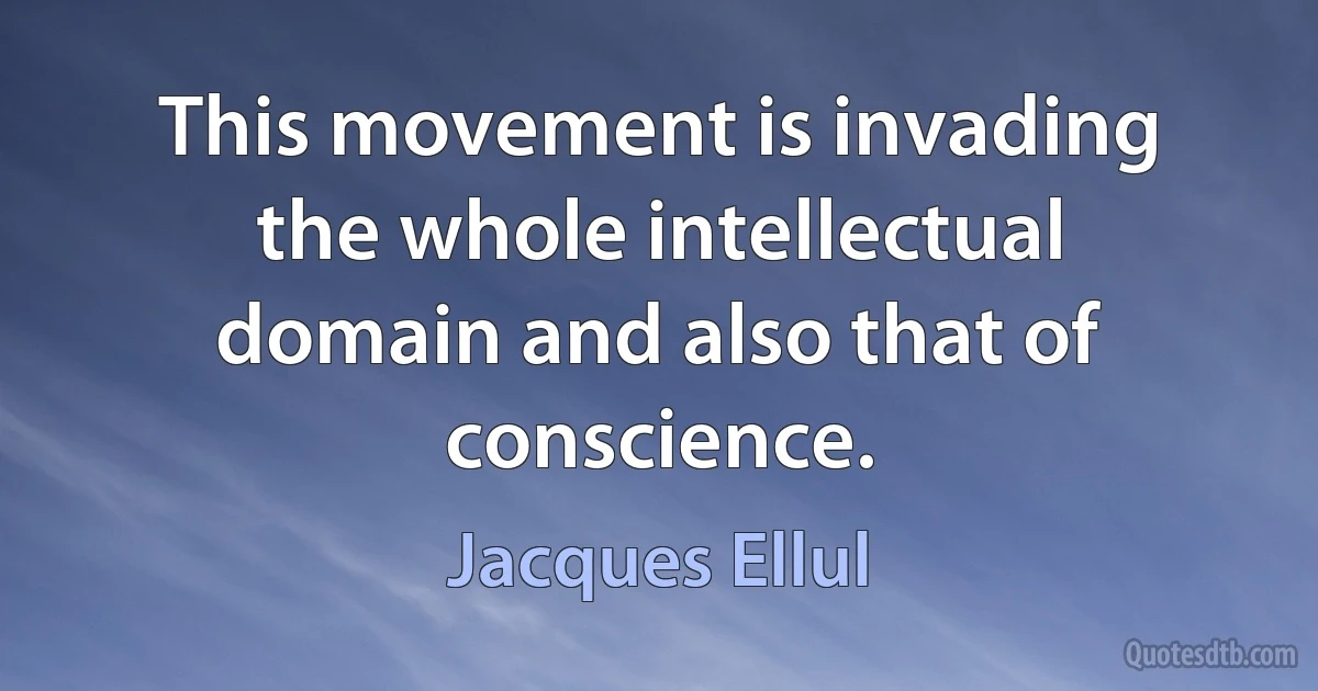 This movement is invading the whole intellectual domain and also that of conscience. (Jacques Ellul)