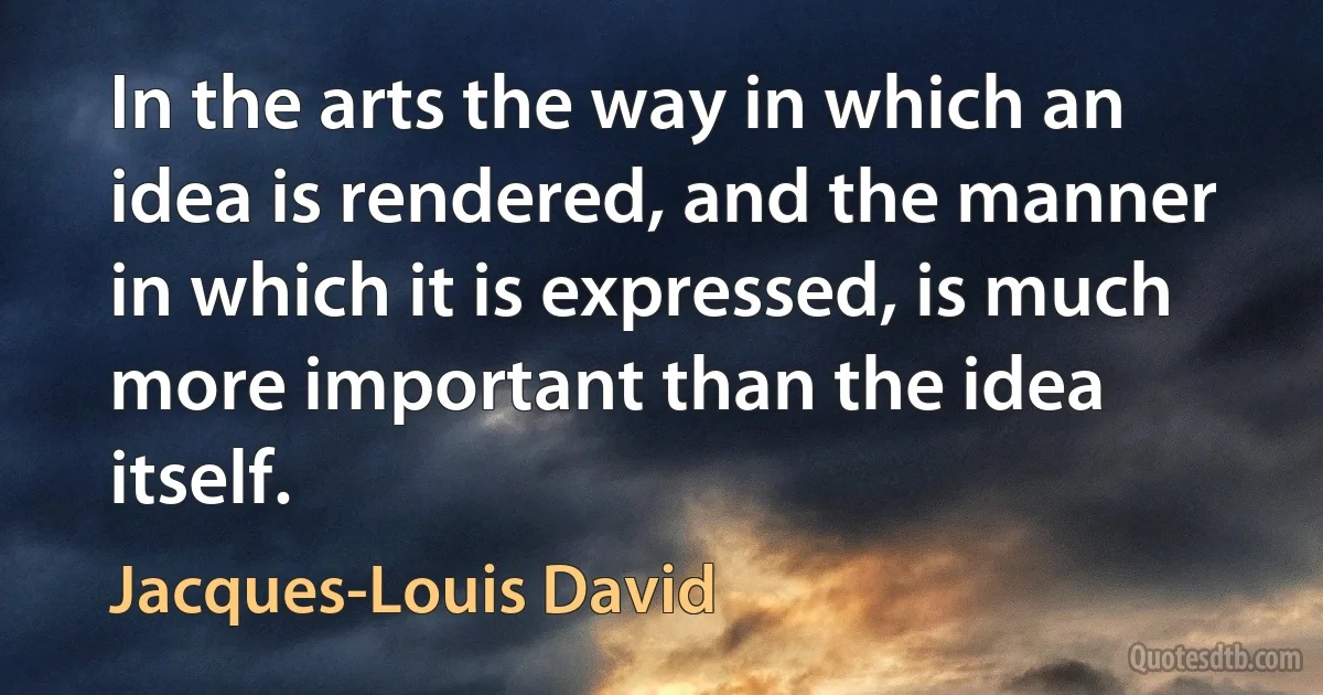 In the arts the way in which an idea is rendered, and the manner in which it is expressed, is much more important than the idea itself. (Jacques-Louis David)