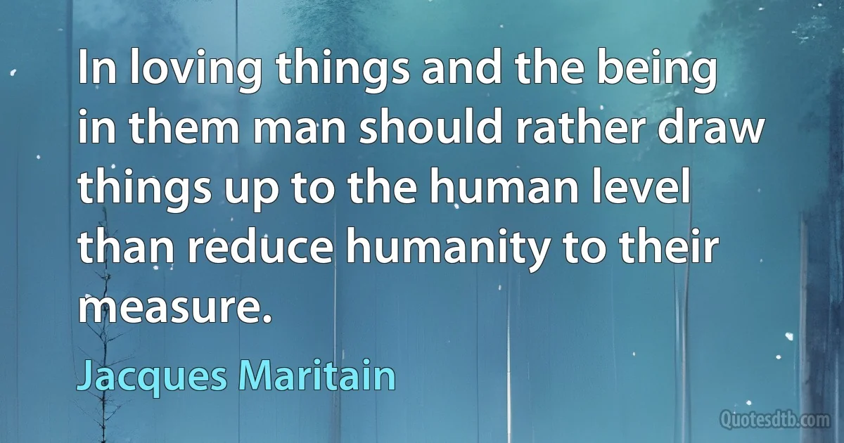 In loving things and the being in them man should rather draw things up to the human level than reduce humanity to their measure. (Jacques Maritain)