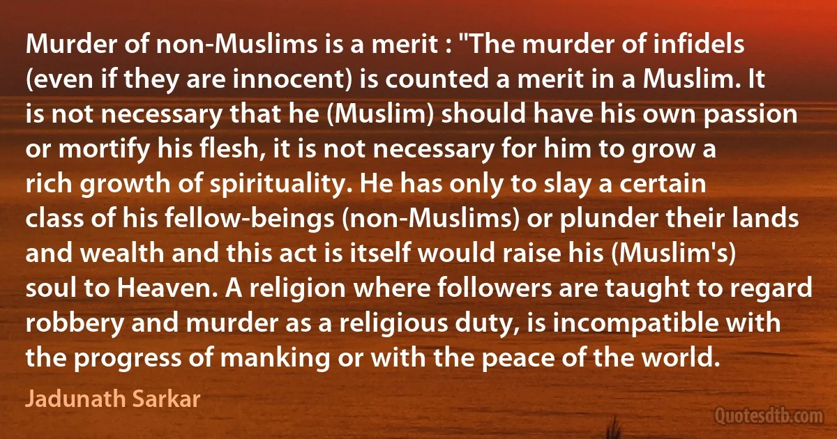 Murder of non-Muslims is a merit : "The murder of infidels (even if they are innocent) is counted a merit in a Muslim. It is not necessary that he (Muslim) should have his own passion or mortify his flesh, it is not necessary for him to grow a rich growth of spirituality. He has only to slay a certain class of his fellow-beings (non-Muslims) or plunder their lands and wealth and this act is itself would raise his (Muslim's) soul to Heaven. A religion where followers are taught to regard robbery and murder as a religious duty, is incompatible with the progress of manking or with the peace of the world. (Jadunath Sarkar)