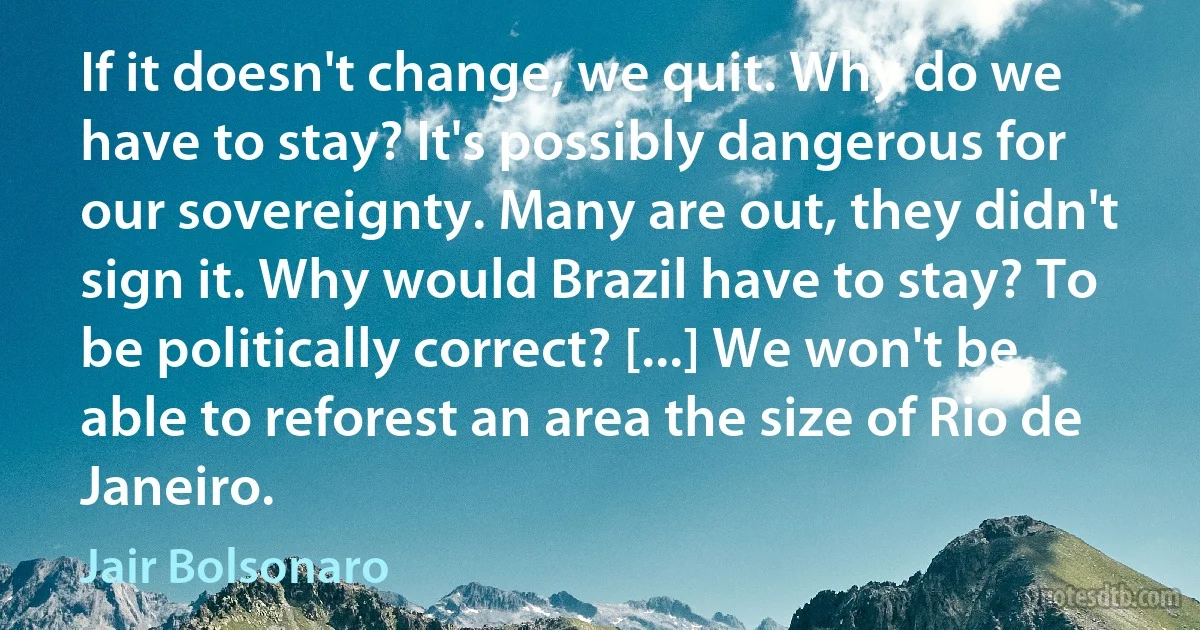 If it doesn't change, we quit. Why do we have to stay? It's possibly dangerous for our sovereignty. Many are out, they didn't sign it. Why would Brazil have to stay? To be politically correct? [...] We won't be able to reforest an area the size of Rio de Janeiro. (Jair Bolsonaro)