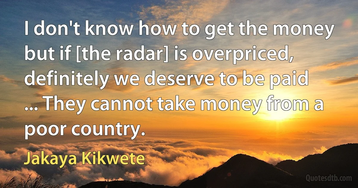 I don't know how to get the money but if [the radar] is overpriced, definitely we deserve to be paid ... They cannot take money from a poor country. (Jakaya Kikwete)