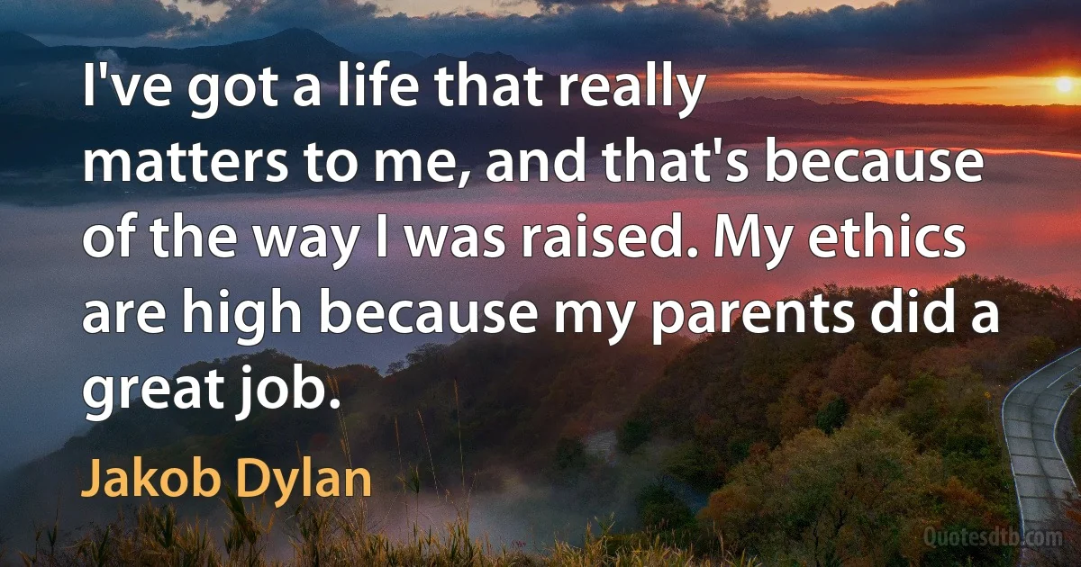 I've got a life that really matters to me, and that's because of the way I was raised. My ethics are high because my parents did a great job. (Jakob Dylan)