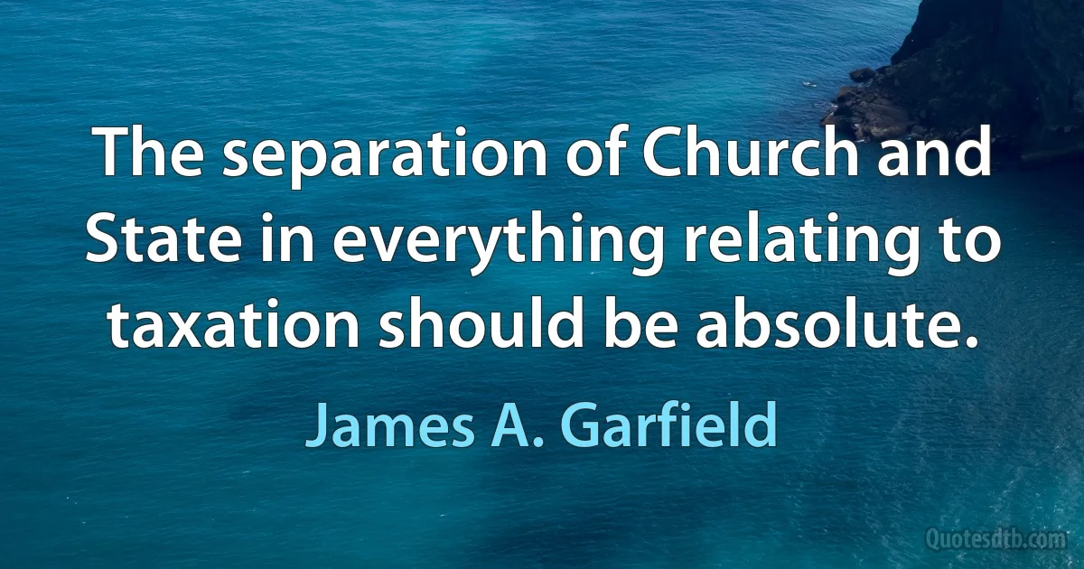 The separation of Church and State in everything relating to taxation should be absolute. (James A. Garfield)