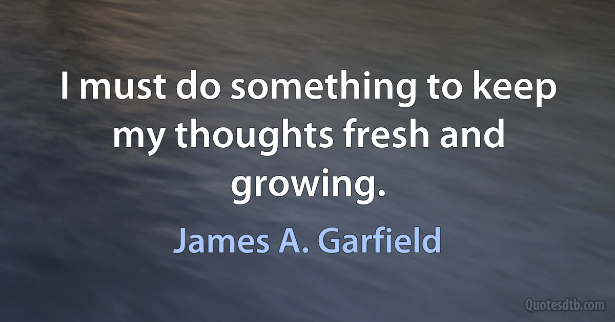 I must do something to keep my thoughts fresh and growing. (James A. Garfield)